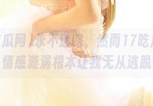 永不迷路，然而17吃瓜网的情感漩涡根本让我无从逃脱