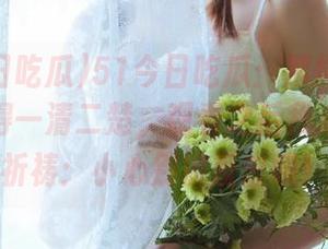 51今日吃瓜：那爆料居然被人看得一清二楚，观看之后我心里默默祈祷：小心别被反击哦！