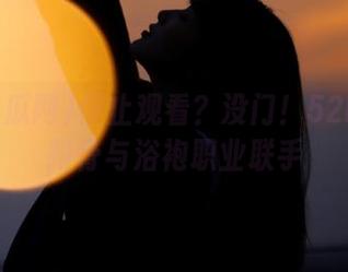停止观看？没门！52吃瓜网排骨与浴袍职业联手