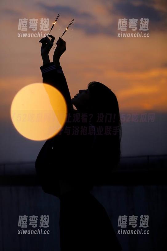 52吃瓜网 停止观看?没门!52吃瓜网排骨与浴袍职业联手