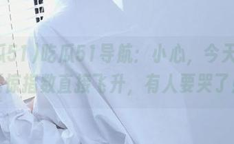 吃瓜51导航：小心，今天的瓜震惊指数直接飞升，有人要哭了！