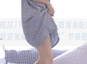 下手要快，下载海角吃瓜，跟上这波视频里的“吃瓜”节奏吧！